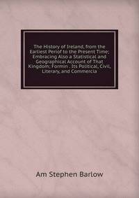 The History of Ireland, from the Earliest Periof to the Present Time; Embracing Also a Statistical and Geographical Account of That Kingdom; Formin . Its Political, Civil, Literary, and Commercia