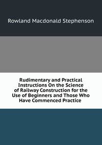 Rudimentary and Practical Instructions On the Science of Railway Construction for the Use of Beginners and Those Who Have Commenced Practice .