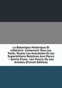 La Botanique Historique Et Litt?raire: Contenant Tous Les Traits, Toutes Les Anecdotes Et Les Superstitions Relatives Aux Fleurs -- Suivie D'une . Les Fleurs, Ou Les Artistes (French Edition)