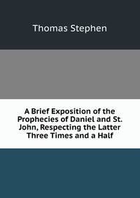 A Brief Exposition of the Prophecies of Daniel and St. John, Respecting the Latter Three Times and a Half
