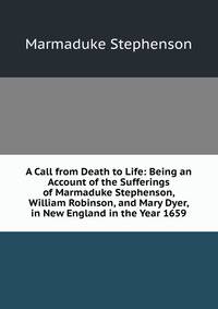 A Call from Death to Life: Being an Account of the Sufferings of Marmaduke Stephenson, William Robinson, and Mary Dyer, in New England in the Year 1659