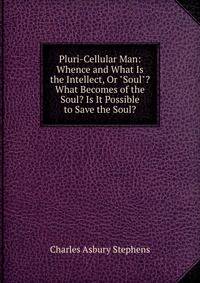 Pluri-Cellular Man: Whence and What Is the Intellect, Or "Soul"? What Becomes of the Soul? Is It Possible to Save the Soul?