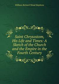Saint Chrysostom, His Life and Times: A Sketch of the Church and the Empire in the Fourth Century