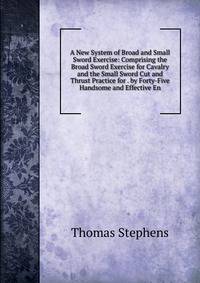 A New System of Broad and Small Sword Exercise: Comprising the Broad Sword Exercise for Cavalry and the Small Sword Cut and Thrust Practice for . by Forty-Five Handsome and Effective En