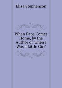 When Papa Comes Home, by the Author of 'when I Was a Little Girl'.