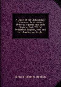 A Digest of the Criminal Law (Crimes and Punishments) by the Late James Fitzjames Stephen, Bart: 5Th Ed. by Herbert Stephen, Bart. and Harry Lushington Stephen
