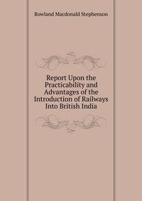 Report Upon the Practicability and Advantages of the Introduction of Railways Into British India