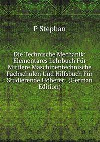 Die Technische Mechanik: Elementares Lehrbuch Fur Mittlere Maschinentechnische Fachschulen Und Hilfsbuch Fur Studierende Hoherer . (German Edition)