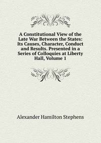 A Constitutional View of the Late War Between the States: Its Causes, Character, Conduct and Results. Presented in a Series of Colloquies at Liberty Hall, Volume 1