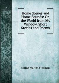 Home Scenes and Home Sounds: Or, the World from My Window. Short Stories and Poems
