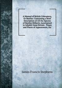 A Manual of British Coleoptera, Or Beetles: Containing a Brief Description of All the Species of Beetles Hitherto Ascertained to Inhabit Great Britain . Times and Places of Appearances, Etc