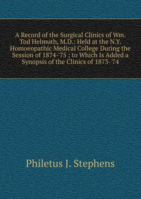 A Record of the Surgical Clinics of Wm. Tod Helmuth, M.D.: Held at the N.Y. Homoeopathic Medical College During the Session of 1874-'75 ; to Which Is Added a Synopsis of the Clinics of 1873-'74