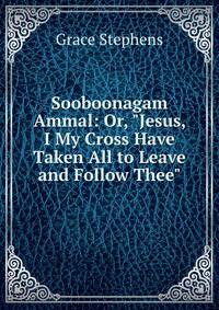 Sooboonagam Ammal: Or, "Jesus, I My Cross Have Taken All to Leave and Follow Thee"