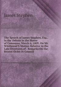 The Speech of James Stephen, Esq., in the Debate in the House of Commons, March 6, 1809, On Mr. Whitbread'S Motion Relative to the Late Overtures of . Remarks On the Recent Order in Council