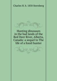 Hunting dinosaurs in the bad lands of the Red Deer River, Alberta, Canada: a sequel to The life of a fossil hunter