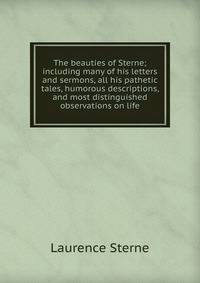 The beauties of Sterne; including many of his letters and sermons, all his pathetic tales, humorous descriptions, and most distinguished observations on life