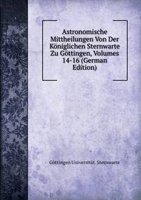 Astronomische Mittheilungen Von Der Koniglichen Sternwarte Zu Gottingen, Volumes 14-16 (German Edition)