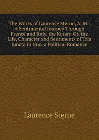 The Works of Laurence Sterne, A. M.: A Sentimental Journey Through France and Italy. the Koran: Or, the Life, Character and Sentiments of Tria Juncta in Uno. a Political Romance