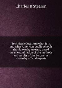 Technical education: what it is, and what American public schools should teach; an essay based on an examination of the methods and results of . in Europe, as shown by official reports