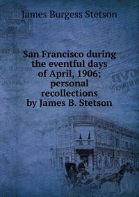 San Francisco during the eventful days of April, 1906; personal recollections by James B. Stetson