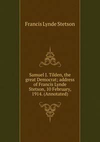 Samuel J. Tilden, the great Democrat; address of Francis Lynde Stetson, 10 February, 1914. (Annotated)