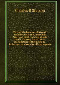 Technical education electronic resource what it is, and what American public schools should teach; an essay based on an examination of the methods . in Europe, as shown by official reports