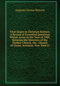 Vital Issues in Christian Science: A Record of Unsettled Questions Which Arose in the Year of 1909, Between the Directors of the Mother Church, the . Church of Christ, Scientist, New York Ci