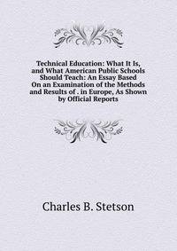 Technical Education: What It Is, and What American Public Schools Should Teach: An Essay Based On an Examination of the Methods and Results of . in Europe, As Shown by Official Reports