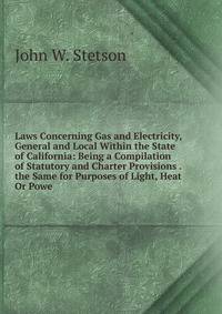 Laws Concerning Gas and Electricity, General and Local Within the State of California: Being a Compilation of Statutory and Charter Provisions . the Same for Purposes of Light, Heat Or Powe