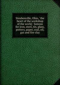 Steubenville, Ohio, "the heart of the workshop of the world," famous for iron, steel, tin, glass, pottery, paper, coal, oil, gas and fire clay