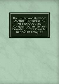 The History And Romance Of Ancient Empires: The Rise To Power, The Conquest, Dominion And Downfall, Of The Powerful Nations Of Antiquity