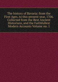 The history of Bavaria: from the First Ages, to this present year, 1706. Collected from the Best Ancient Historians, and the Faithfullest Modern Accounts Volume no. 1