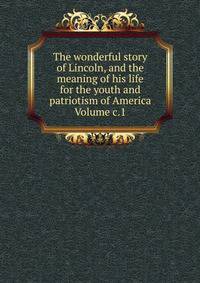 The wonderful story of Lincoln, and the meaning of his life for the youth and patriotism of America Volume c.1