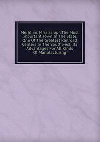 Meridian, Mississippi, The Most Important Town In The State. One Of The Greatest Railroad Centers In The Southwest. Its Advantages For All Kinds Of Manufacturing
