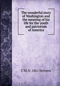 The wonderful story of Washington and the meaning of his life for the youth and patriotism of America