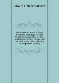 The American hospital of the twentieth century; a treatise on the development of medical institutions, both in Europe and in America, since the beginning of the present century