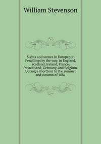 Sights and scenes in Europe; or, Pencilings by the way, in England, Scotland, Ireland, France, Switzerland, Germany, and Belgium. During a shorttour in the summer and autumn of 1881