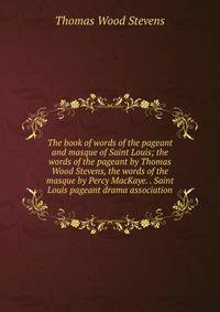 The book of words of the pageant and masque of Saint Louis; the words of the pageant by Thomas Wood Stevens, the words of the masque by Percy MacKaye. . Saint Louis pageant drama association