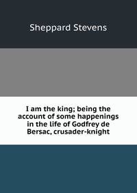I am the king; being the account of some happenings in the life of Godfrey de Bersac, crusader-knight