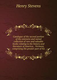 Catalogue of the second portion of the extensive and varied collection of rare and valuable books relating to the history and literature of America, . Vermont, comprising the greater part of his