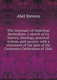 The centenary of American Methodism: a sketch of its history, theology, practical system, and success, with a statement of the plan of the Centenary Celebration of 1866
