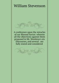 A conference upon the miracles of our Blessed Savior: wherein all the objections against them proposed in Mr. Woolston's six Discourses, and several . are fully stated and considered .