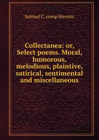 Collectanea: or, Select poems. Moral, humorous, melodious, plaintive, satirical, sentimental and miscellaneous