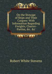 On the Stowage of Ships and Their Cargoes: With Information Regarding Freights, Charter-Parties, &amp;c. &amp;c