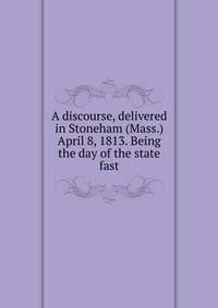 A discourse, delivered in Stoneham (Mass.) April 8, 1813. Being the day of the state fast