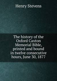 The history of the Oxford Caxton Memorial Bible, printed and bound in twelve consecutive hours, June 30, 1877