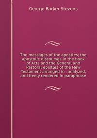 The messages of the apostles; the apostolic discourses in the book of Acts and the General and Pastoral epistles of the New Testament arranged in . analyzed, and freely rendered in paraphrase
