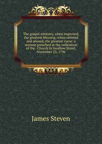 The gospel ministry, when improved, the greatest blessing; when resisted and abused, the greatest curse: a sermon preached at the ordination of the . Church in Swallow Street, November 23, 1796