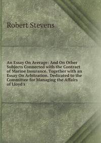 An Essay On Average: And On Other Subjects Connected with the Contract of Marine Insurance. Together with an Essay On Arbitration. Dedicated to the Committee for Managing the Affairs of Lloyd's