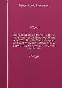 Kidnapped: Being Memoirs of the Adventures of David Balfour in the Year 1751, How He Was Kidnapped and Cast Away, His Sufferings in a Desert Isle, His Journey in the Wild Highlands .